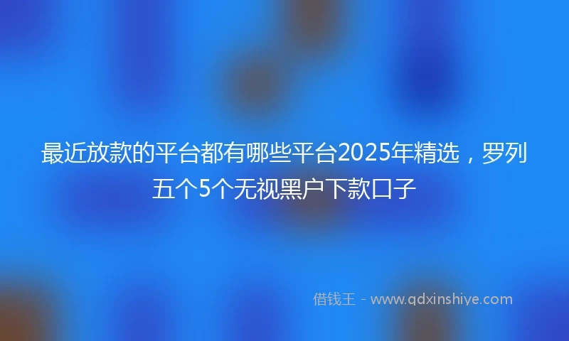 最近放款的平台都有哪些平台2025年精选,罗列五个5个无视黑户下款口子