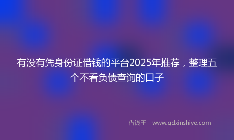 有没有凭身份证借钱的平台2025年推荐，整理五个不看负债查询的口子