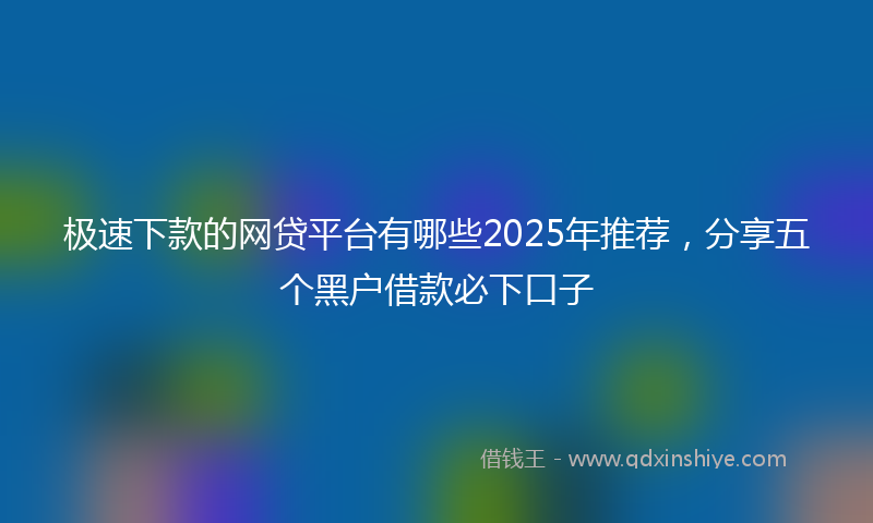 极速下款的网贷平台有哪些2025年推荐，分享五个黑户借款必下口子