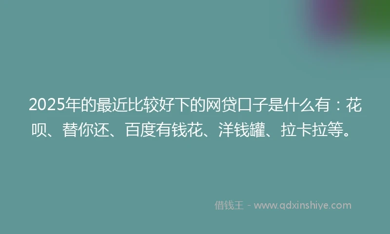 2025年的最近比较好下的网贷口子是什么有：花呗、替你还、百度有钱花、洋钱罐、拉卡拉等。
