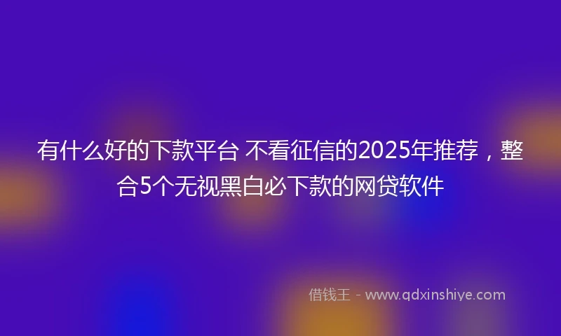 有什么好的下款平台 不看征信的2025年推荐，整合5个无视黑白必下款的网贷软件