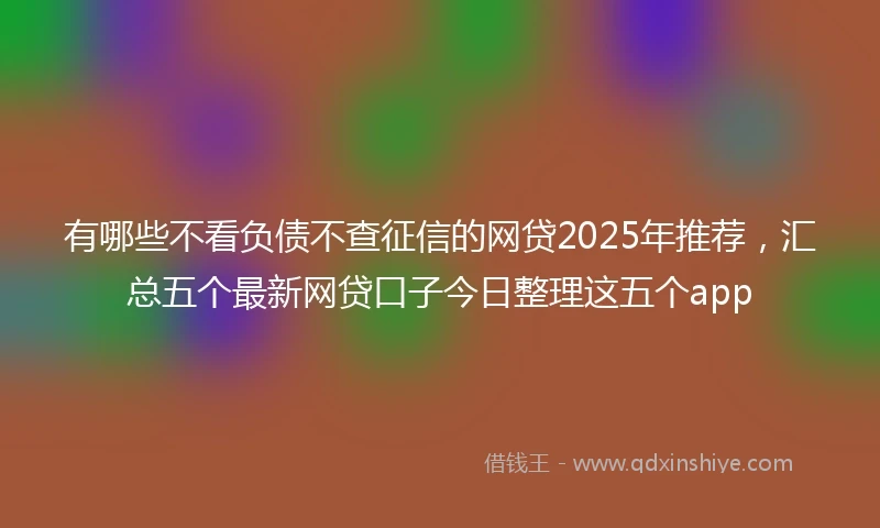 有哪些不看负债不查征信的网贷2025年推荐，汇总五个最新网贷口子今日整理这五个app