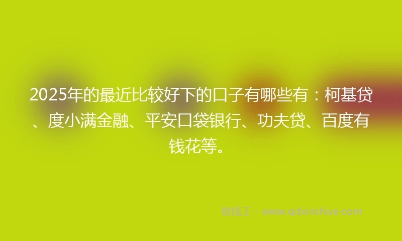 2025年的最近比较好下的口子有哪些有：柯基贷、度小满金融、平安口袋银行、功夫贷、百度有钱花等。