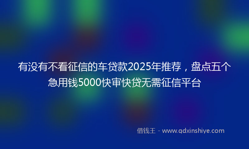 有没有不看征信的车贷款2025年推荐，盘点五个急用钱5000快审快贷无需征信平台