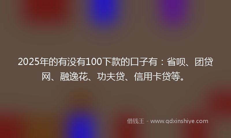 2025年的有没有100下款的口子有：省呗、团贷网、融逸花、功夫贷、信用卡贷等。