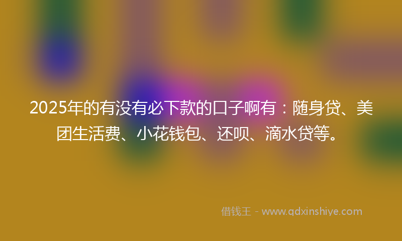 2025年的有没有必下款的口子啊有：随身贷、美团生活费、小花钱包、还呗、滴水贷等。