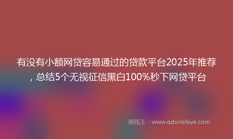 有没有小额网贷容易通过的贷款平台2025年推荐，总结5个无视征信黑白100%秒下网贷平台