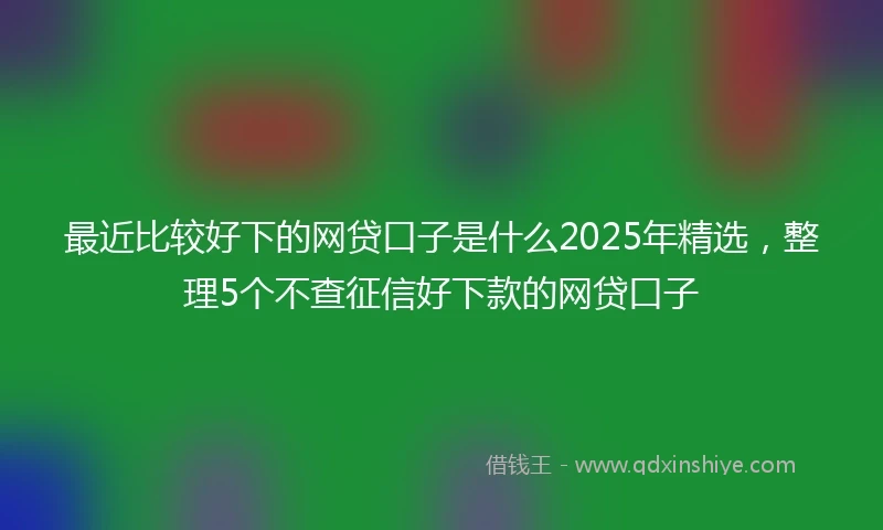 最近比较好下的网贷口子是什么2025年精选，整理5个不查征信好下款的网贷口子