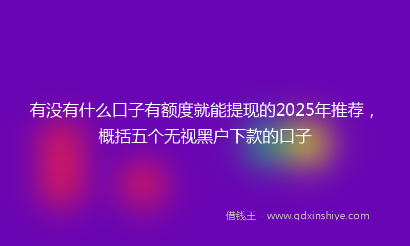 有没有什么口子有额度就能提现的2025年推荐，概括五个无视黑户下款的口子