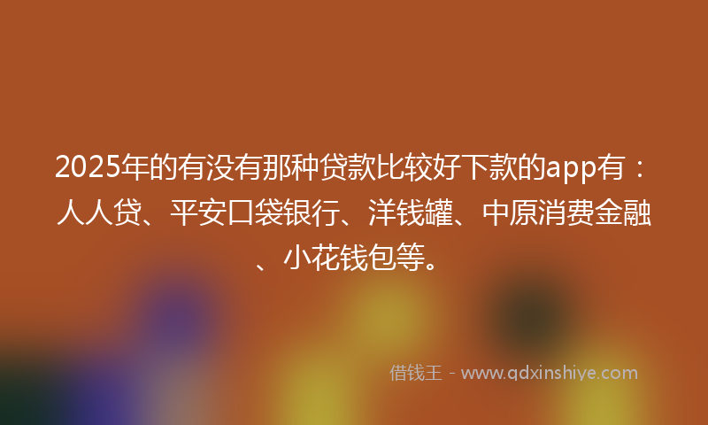 2025年的有没有那种贷款比较好下款的app有：人人贷、平安口袋银行、洋钱罐、中原消费金融、小花钱包等。