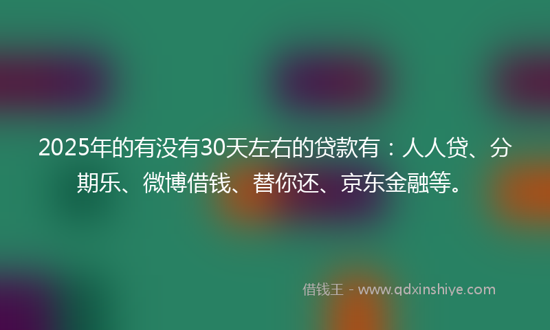 2025年的有没有30天左右的贷款有：人人贷、分期乐、微博借钱、替你还、京东金融等。