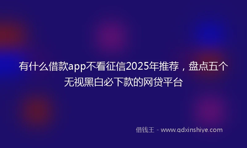 有什么借款app不看征信2025年推荐，盘点五个无视黑白必下款的网贷平台
