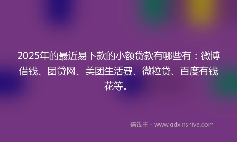 2025年的最近易下款的小额贷款有哪些有：微博借钱、团贷网、美团生活费、微粒贷、百度有钱花等。