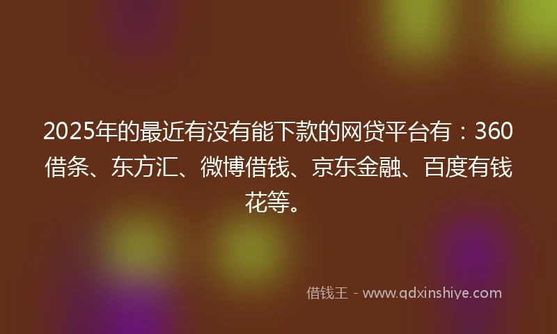 2025年的最近有没有能下款的网贷平台有：360借条、东方汇、微博借钱、京东金融、百度有钱花等。