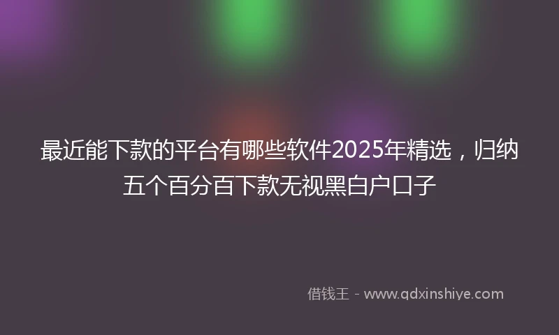 最近能下款的平台有哪些软件2025年精选，归纳五个百分百下款无视黑白户口子