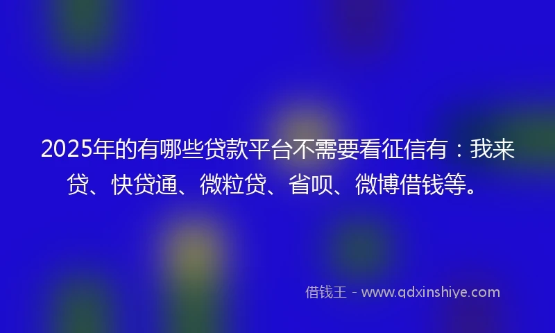 2025年的有哪些贷款平台不需要看征信有：我来贷、快贷通、微粒贷、省呗、微博借钱等。
