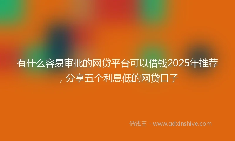 有什么容易审批的网贷平台可以借钱2025年推荐,分享五个利息低的网贷口子