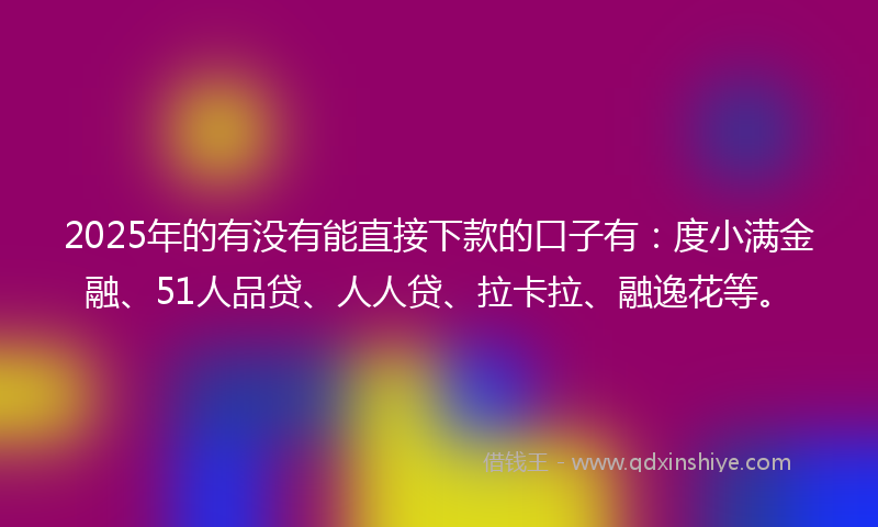 2025年的有没有能直接下款的口子有：度小满金融、51人品贷、人人贷、拉卡拉、融逸花等。