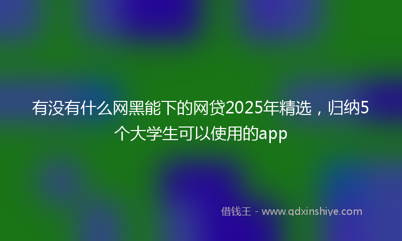 有没有什么网黑能下的网贷2025年精选，归纳5个大学生可以使用的app