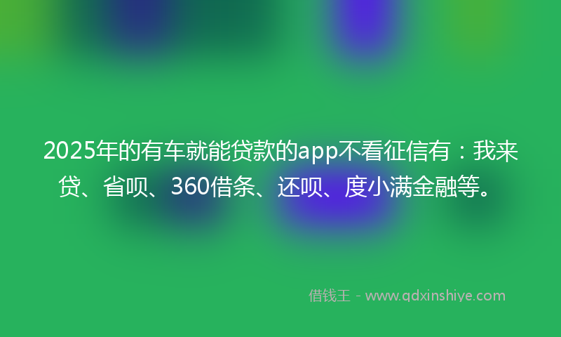 2025年的有车就能贷款的app不看征信有：我来贷、省呗、360借条、还呗、度小满金融等。