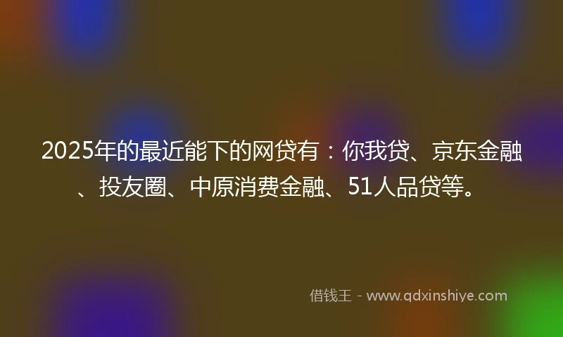 2025年的最近能下的网贷有：你我贷、京东金融、投友圈、中原消费金融、51人品贷等。