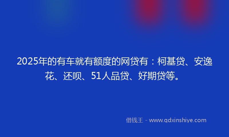 2025年的有车就有额度的网贷有：柯基贷、安逸花、还呗、51人品贷、好期贷等。
