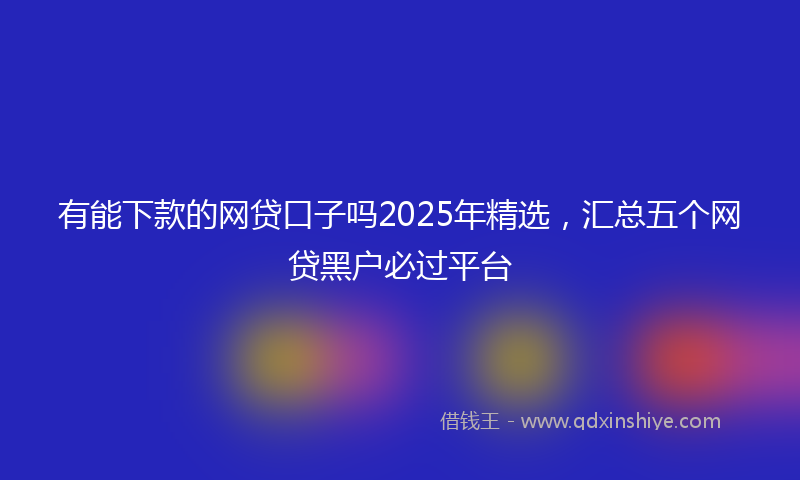 有能下款的网贷口子吗2025年精选，汇总五个网贷黑户必过平台