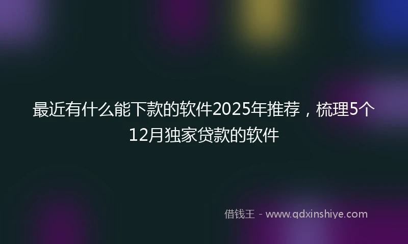 最近有什么能下款的软件2025年推荐，梳理5个12月独家贷款的软件