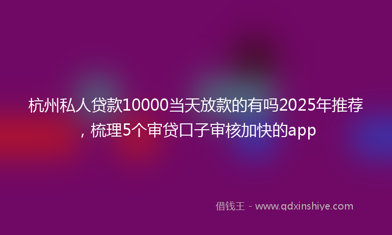 杭州私人贷款10000当天放款的有吗2025年推荐，梳理5个审贷口子审核加快的app