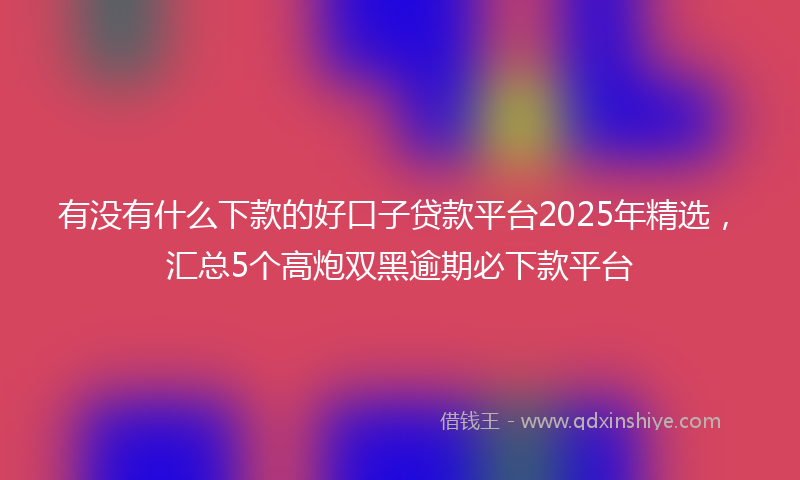 有没有什么下款的好口子贷款平台2025年精选，汇总5个高炮双黑逾期必下款平台