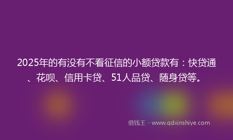 2025年的有没有不看征信的小额贷款有：快贷通、花呗、信用卡贷、51人品贷、随身贷等。