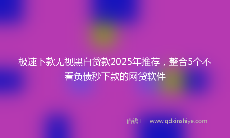 极速下款无视黑白贷款2025年推荐，整合5个不看负债秒下款的网贷软件