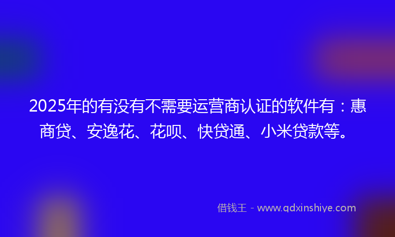 2025年的有没有不需要运营商认证的软件有：惠商贷、安逸花、花呗、快贷通、小米贷款等。