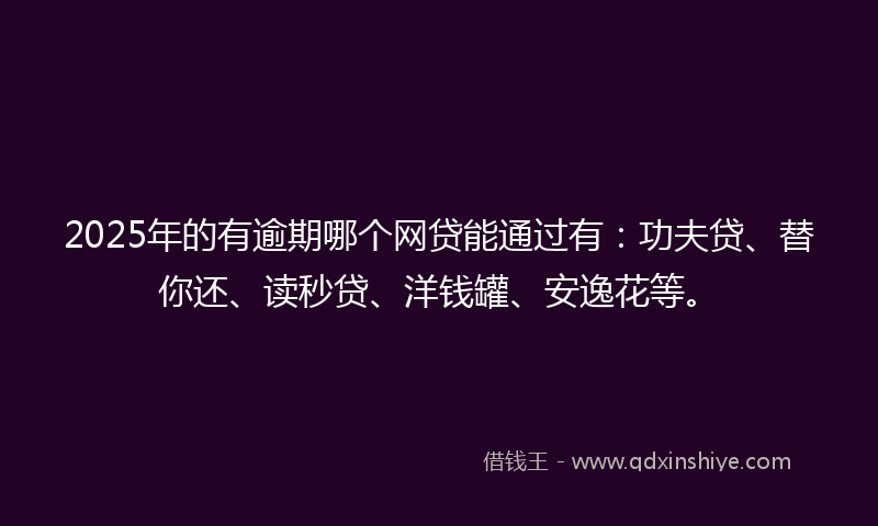 2025年的有逾期哪个网贷能通过有：功夫贷、替你还、读秒贷、洋钱罐、安逸花等。