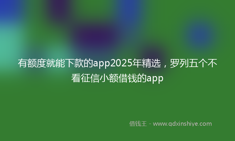 有额度就能下款的app2025年精选，罗列五个不看征信小额借钱的app