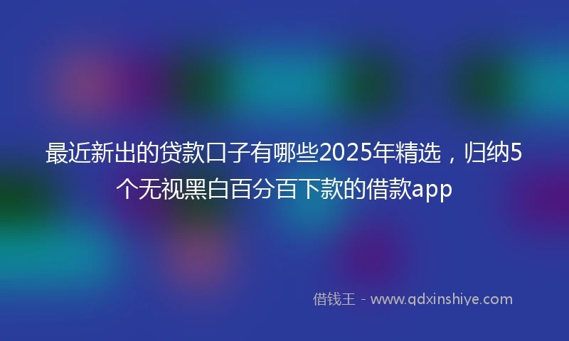 最近新出的贷款口子有哪些2025年精选，归纳5个无视黑白百分百下款的借款app