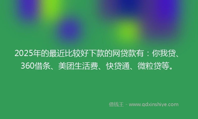 2025年的最近比较好下款的网贷款有：你我贷、360借条、美团生活费、快贷通、微粒贷等。