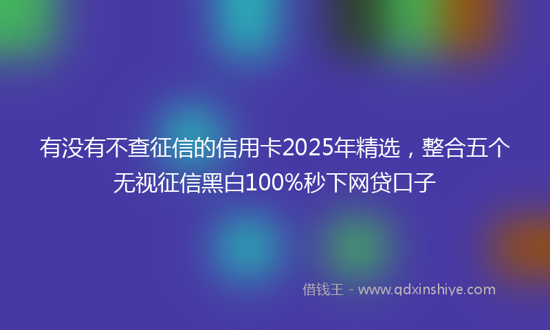 有没有不查征信的信用卡2025年精选,整合五个无视征信黑白100%秒下网贷口子