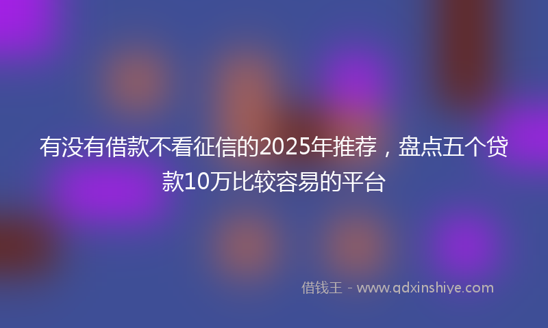 有没有借款不看征信的2025年推荐，盘点五个贷款10万比较容易的平台