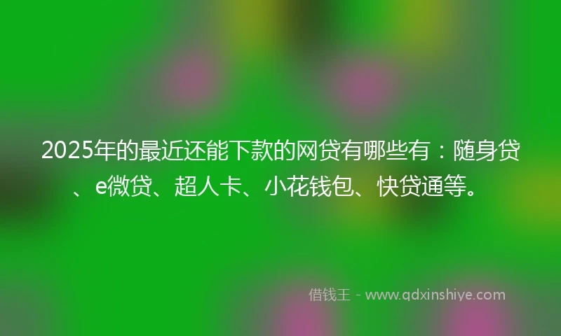 2025年的最近还能下款的网贷有哪些有:随身贷、e微贷、超人卡、小花钱包、快贷通等。