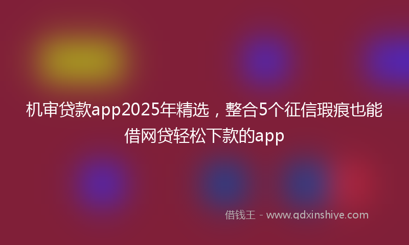 机审贷款app2025年精选，整合5个征信瑕疵也能借网贷轻松下款的app