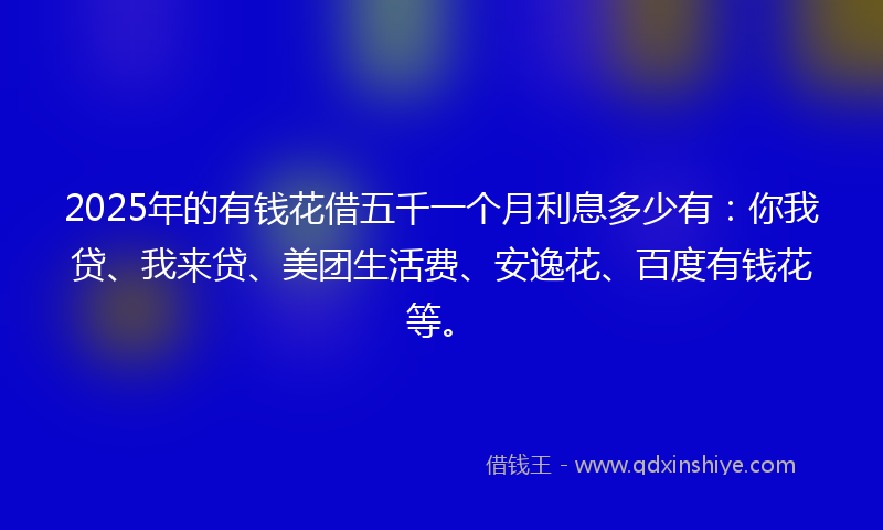 2025年的有钱花借五千一个月利息多少有：你我贷、我来贷、美团生活费、安逸花、百度有钱花等。