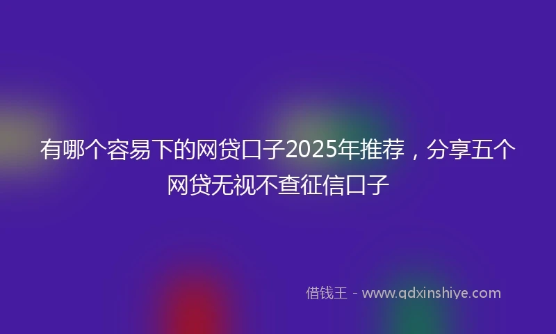 有哪个容易下的网贷口子2025年推荐，分享五个网贷无视不查征信口子