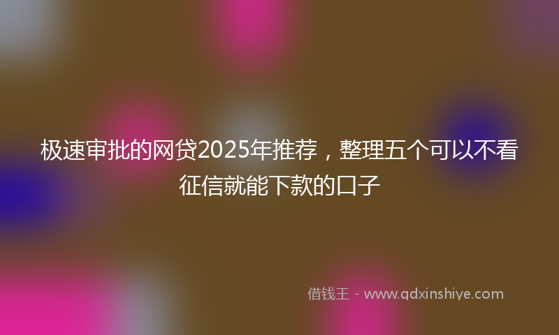 极速审批的网贷2025年推荐，整理五个可以不看征信就能下款的口子