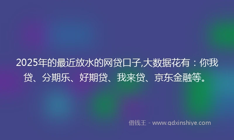 2025年的最近放水的网贷口子,大数据花有：你我贷、分期乐、好期贷、我来贷、京东金融等。