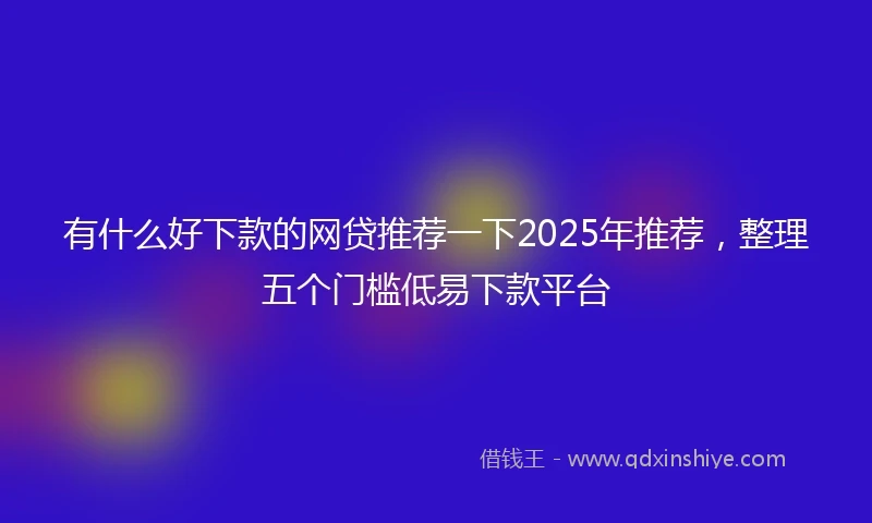 有什么好下款的网贷推荐一下2025年推荐，整理五个门槛低易下款平台
