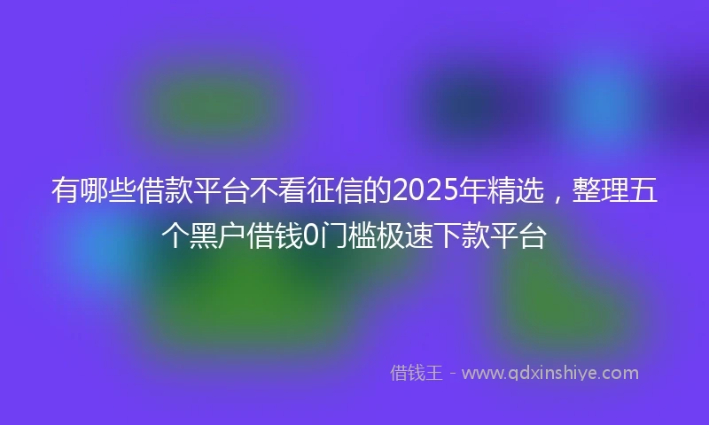 有哪些借款平台不看征信的2025年精选，整理五个黑户借钱0门槛极速下款平台