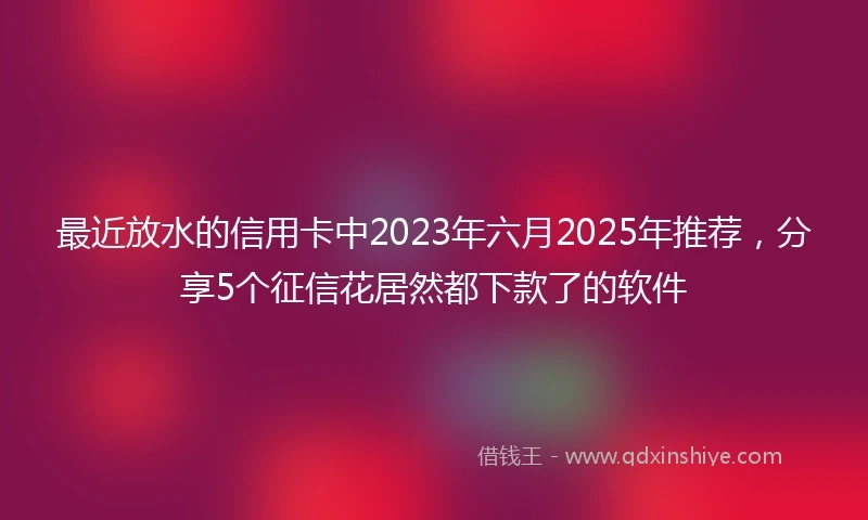最近放水的信用卡中2023年六月2025年推荐，分享5个征信花居然都下款了的软件