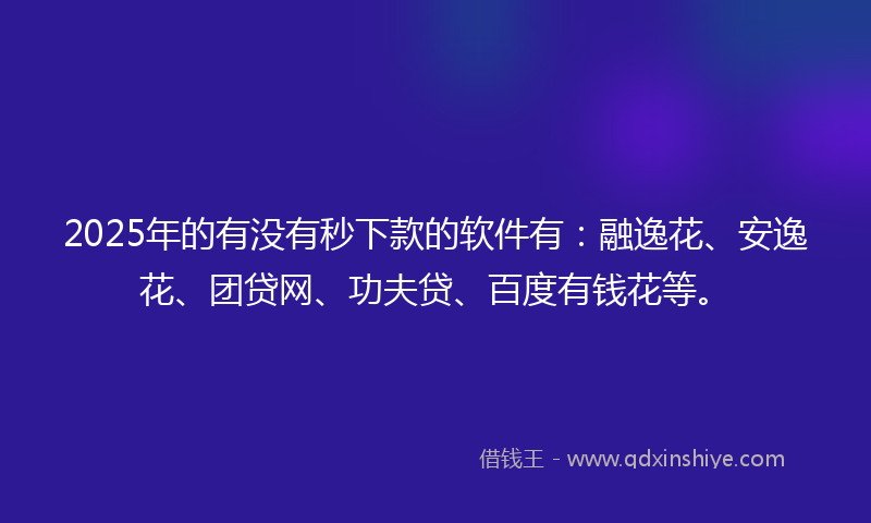 2025年的有没有秒下款的软件有：融逸花、安逸花、团贷网、功夫贷、百度有钱花等。