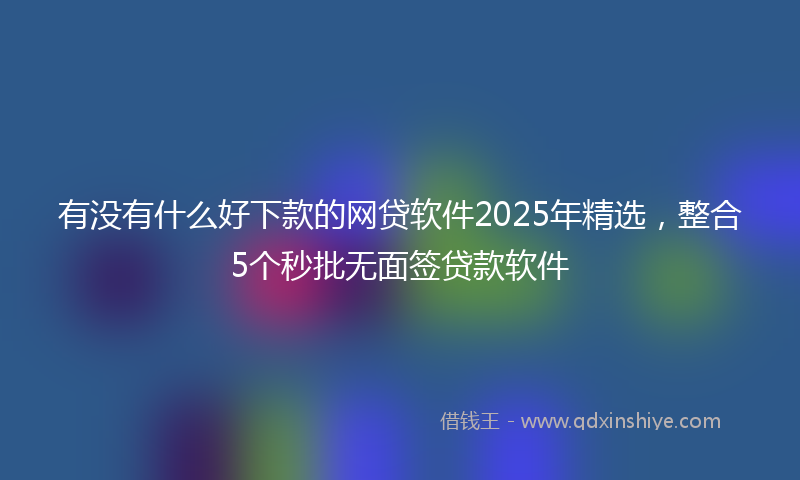 有没有什么好下款的网贷软件2025年精选，整合5个秒批无面签贷款软件